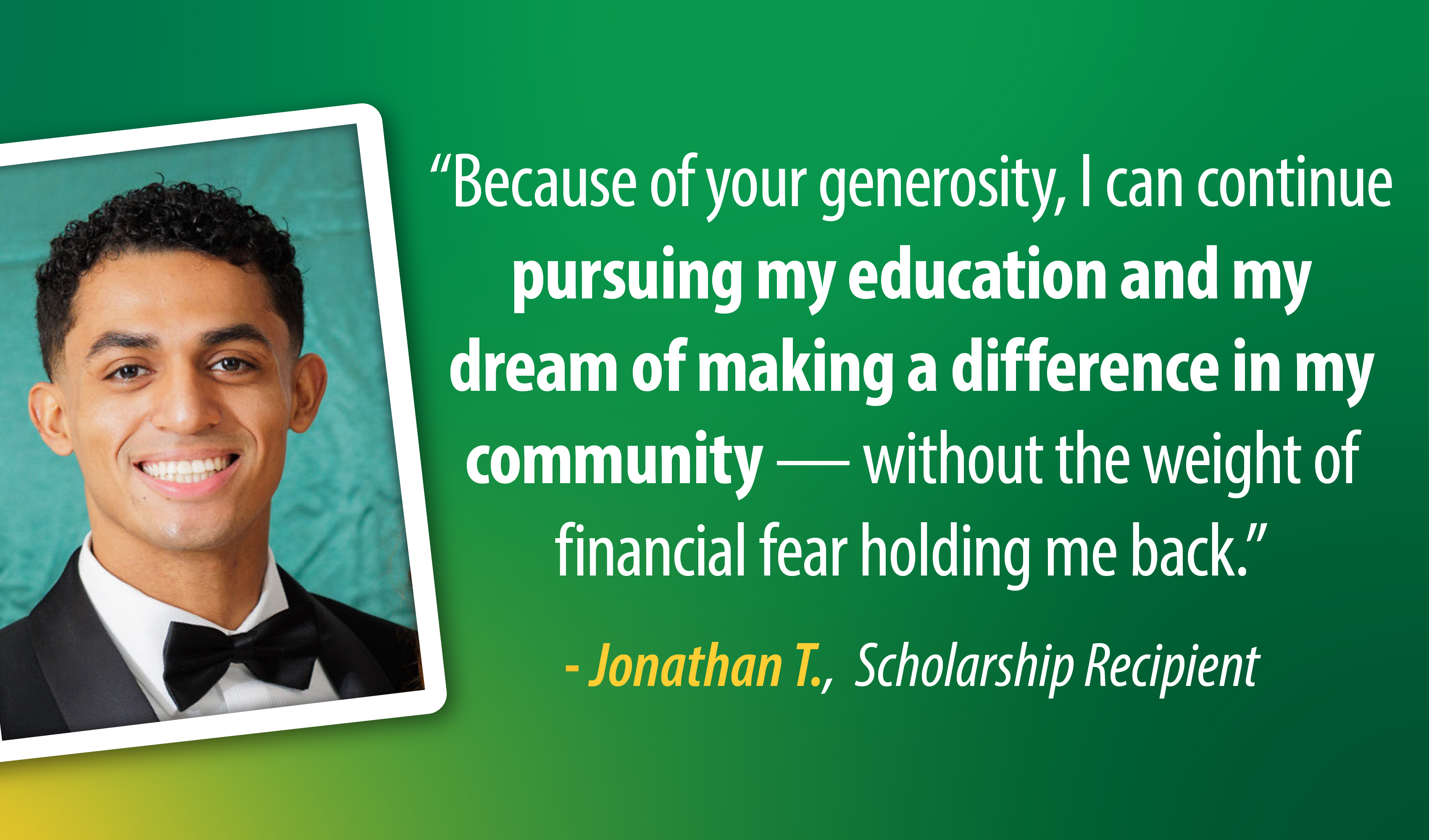 Because of your generosity, I can continue pursuing my education and my dream of making a difference in my community – without the weight of financial fear holding me back. - Jonathan T., Scholarship Recipient, quote